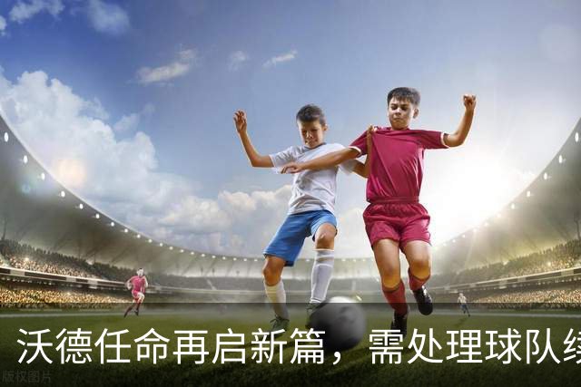 沃德任命再启新篇，需处理球队续约与阵容调整问题