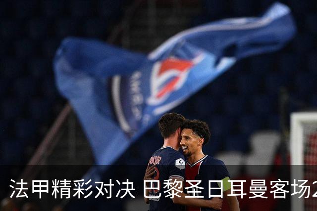 法甲精彩对决 巴黎圣日耳曼客场2-1战胜马赛
